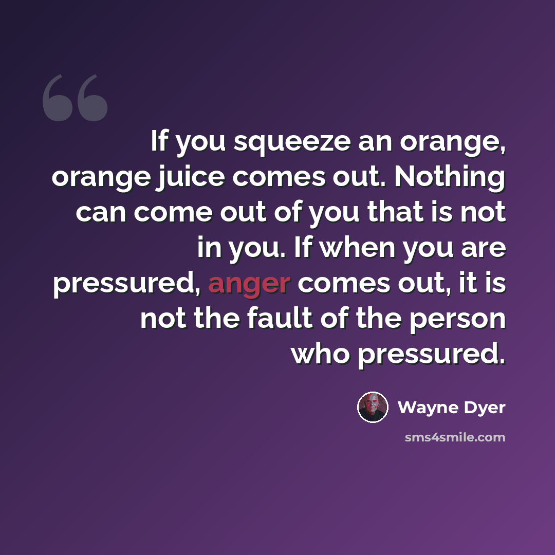 “If you squeeze an orange, orange juice comes out. Nothing can come out of you that is not in you. If when you are pressured, anger comes out, it is not the fault of the person who pressured.” quote by Wayne Dyer
