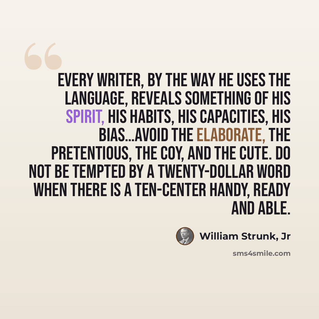 “Every writer, by the way he uses the language, reveals something of his spirit, his habits, his capacities, his bias…Avoid the elaborate, the pretentious, the coy, and the cute. Do not be tempted by a twenty-dollar word when there is a ten-center handy, ready and able.” quote by William Strunk, Jr