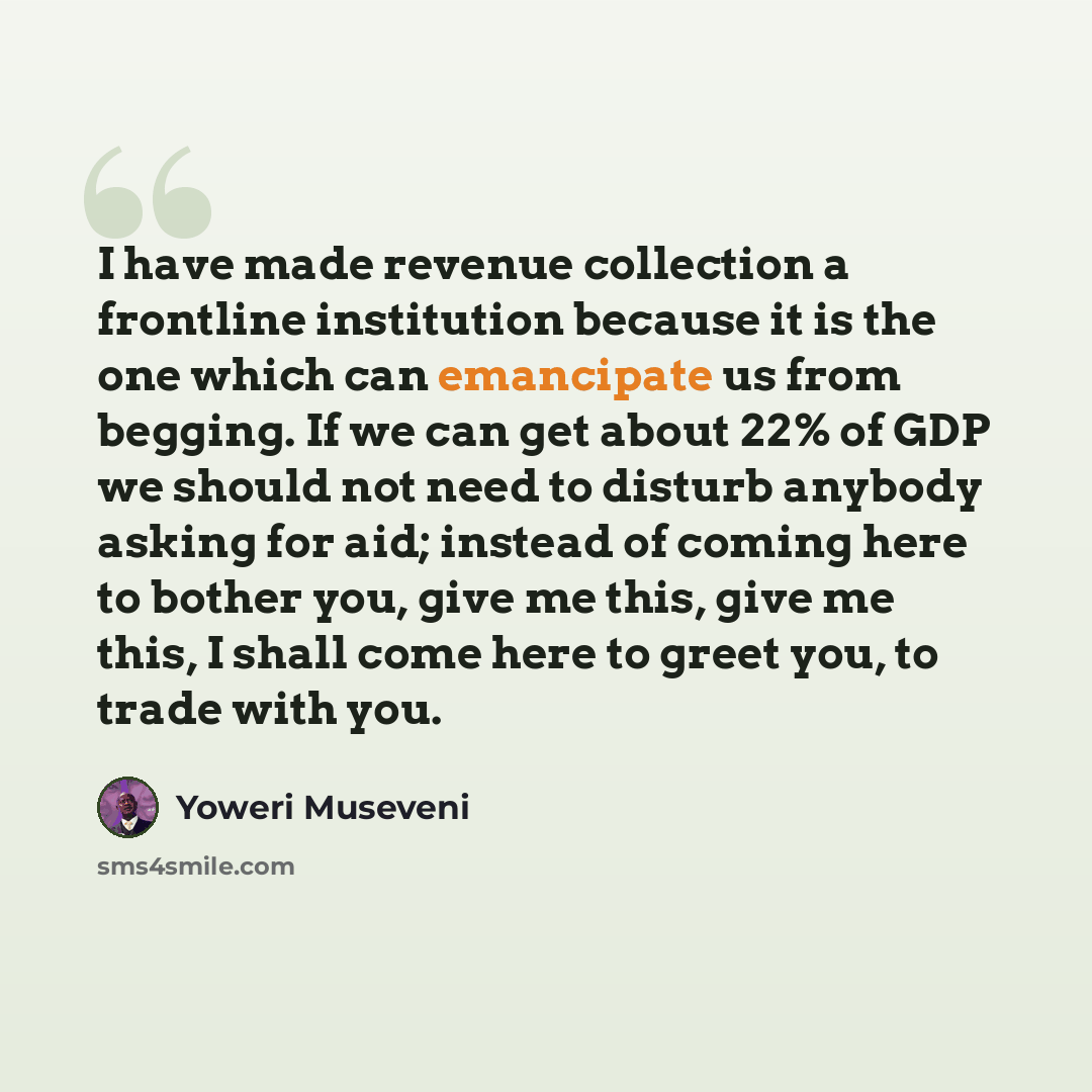 “I have made revenue collection a frontline institution because it is the one which can emancipate us from begging. If we can get about 22% of GDP we should not need to disturb anybody asking for aid; instead of coming here to bother you, give me this, give me this, I shall come here to greet you…” quote by Yoweri Museveni