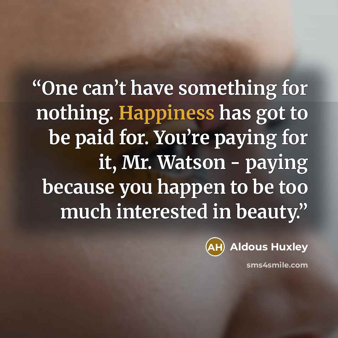 “One can’t have something for nothing. Happiness has got to be paid for. You’re paying for it, Mr. Watson - paying because you happen to be too much interested in beauty.” quote by Aldous Huxley