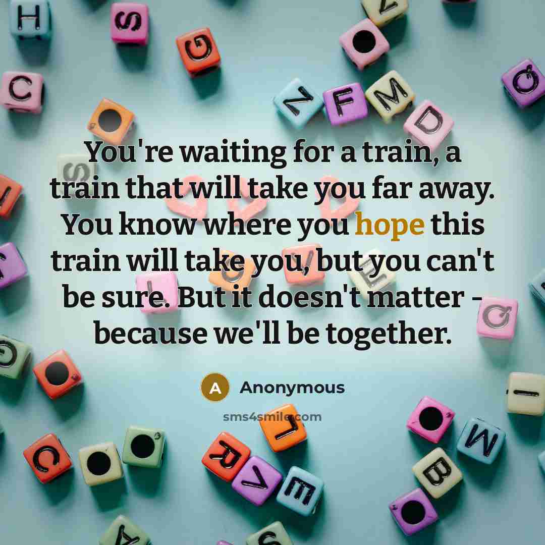 “You're waiting for a train, a train that will take you far away. You know where you hope this train will take you, but you can't be sure. But it doesn't matter - because we'll be together.” quote by Anonymous
