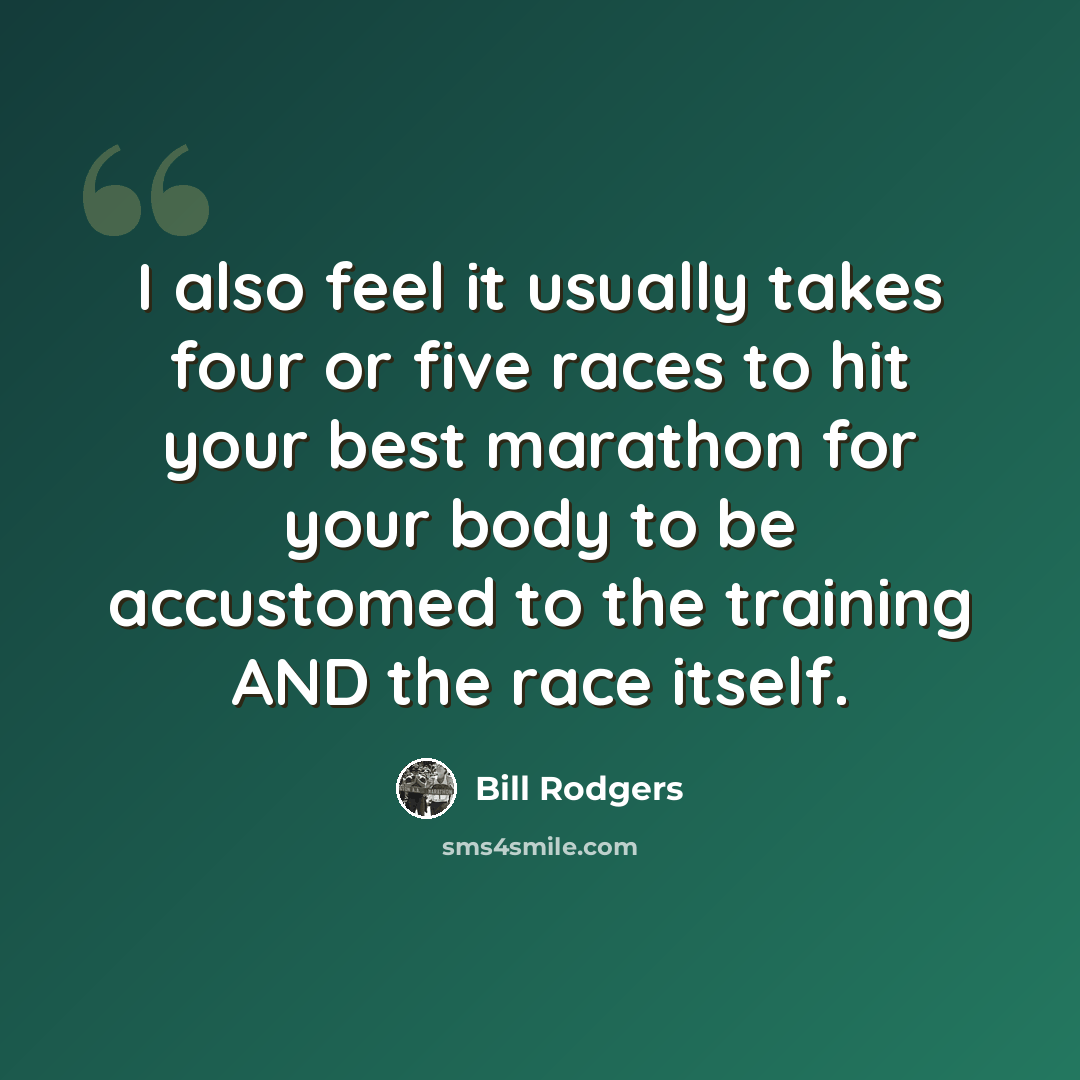 “I also feel it usually takes four or five races to hit your best marathon for your body to be accustomed to the training AND the race itself.” quote by Bill Rodgers