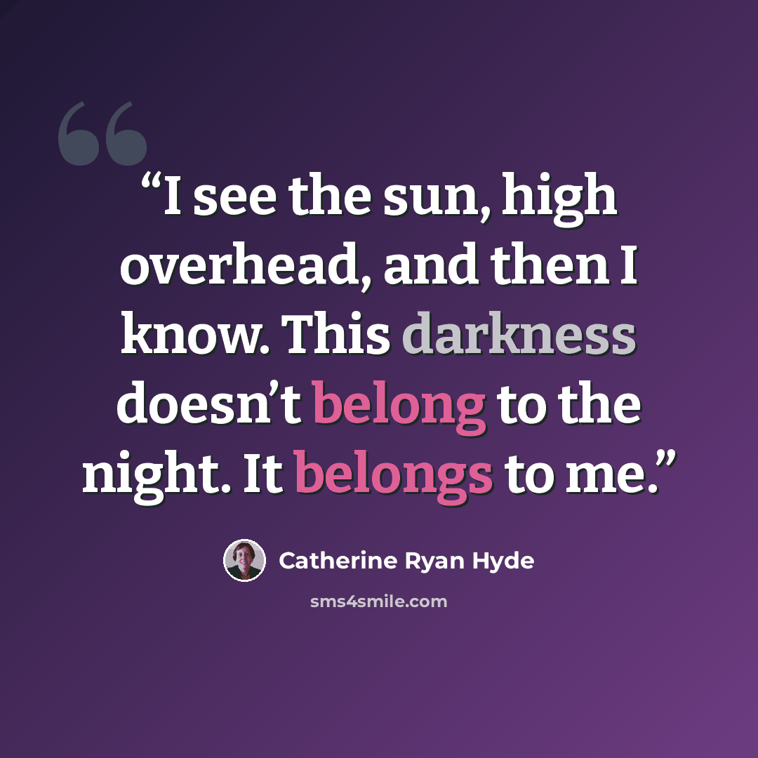 “I see the sun, high overhead, and then I know. This darkness doesn’t belong to the night. It belongs to me.” quote by Catherine Ryan Hyde