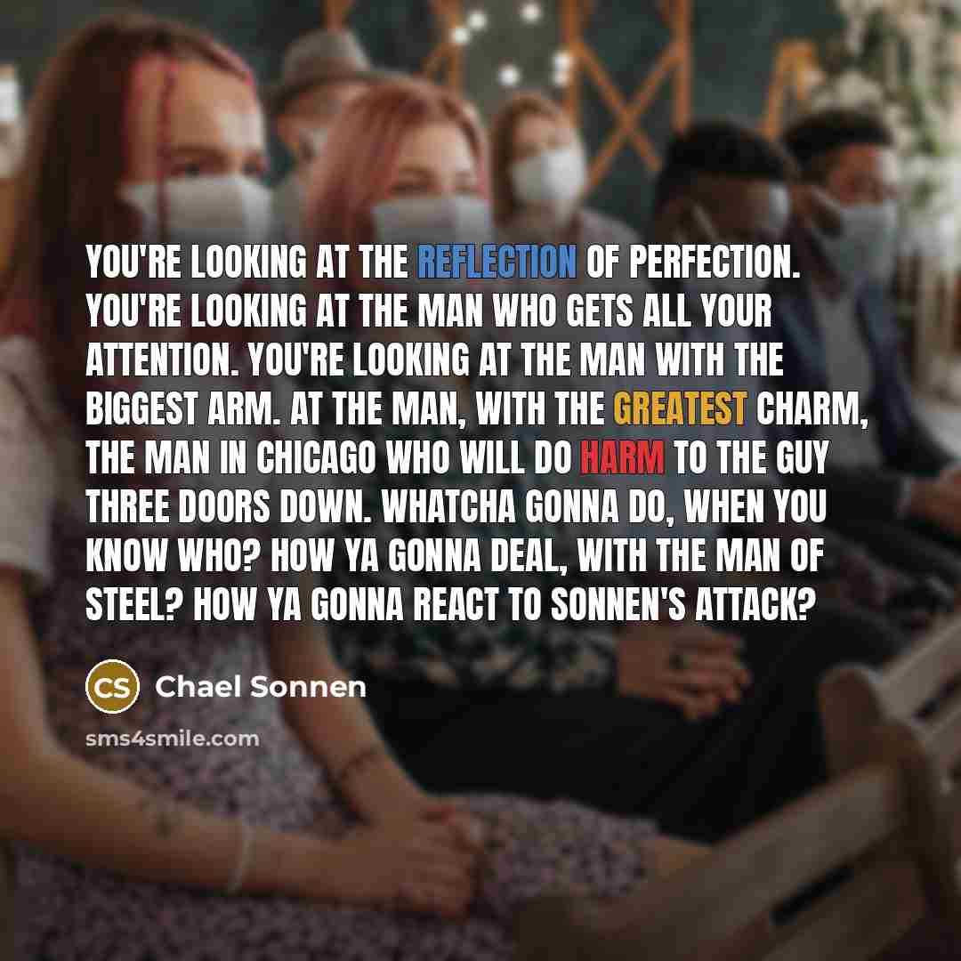 “You're looking at the reflection of perfection. You're looking at the man who gets all your attention. You're looking at the man with the biggest arm. At the man, with the greatest charm, the man in Chicago who will do harm to the guy three doors down. Whatcha gonna do, when you know who? How ya…” quote by Chael Sonnen