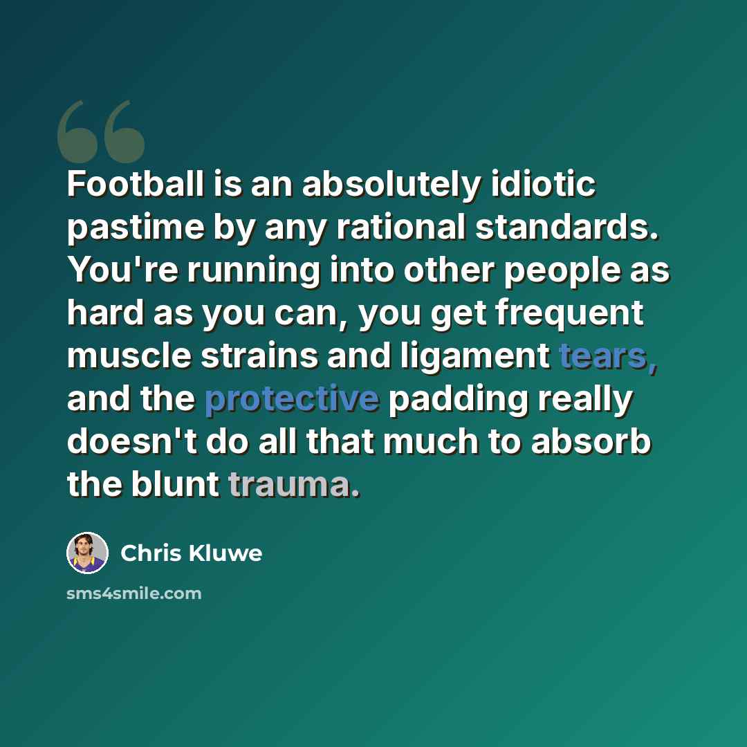 “Football is an absolutely idiotic pastime by any rational standards. You're running into other people as hard as you can, you get frequent muscle strains and ligament tears, and the protective padding really doesn't do all that much to absorb the blunt trauma.” quote by Chris Kluwe
