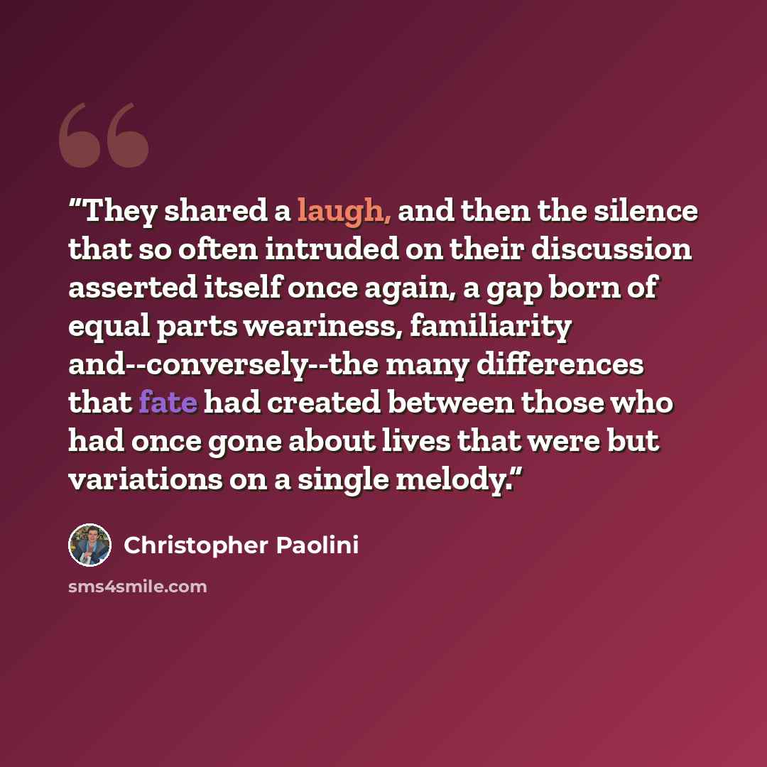 “They shared a laugh, and then the silence that so often intruded on their discussion asserted itself once again, a gap born of equal parts weariness, familiarity and--conversely--the many differences that fate had created between those who had once gone about lives that were but variations on a…” quote by Christopher Paolini