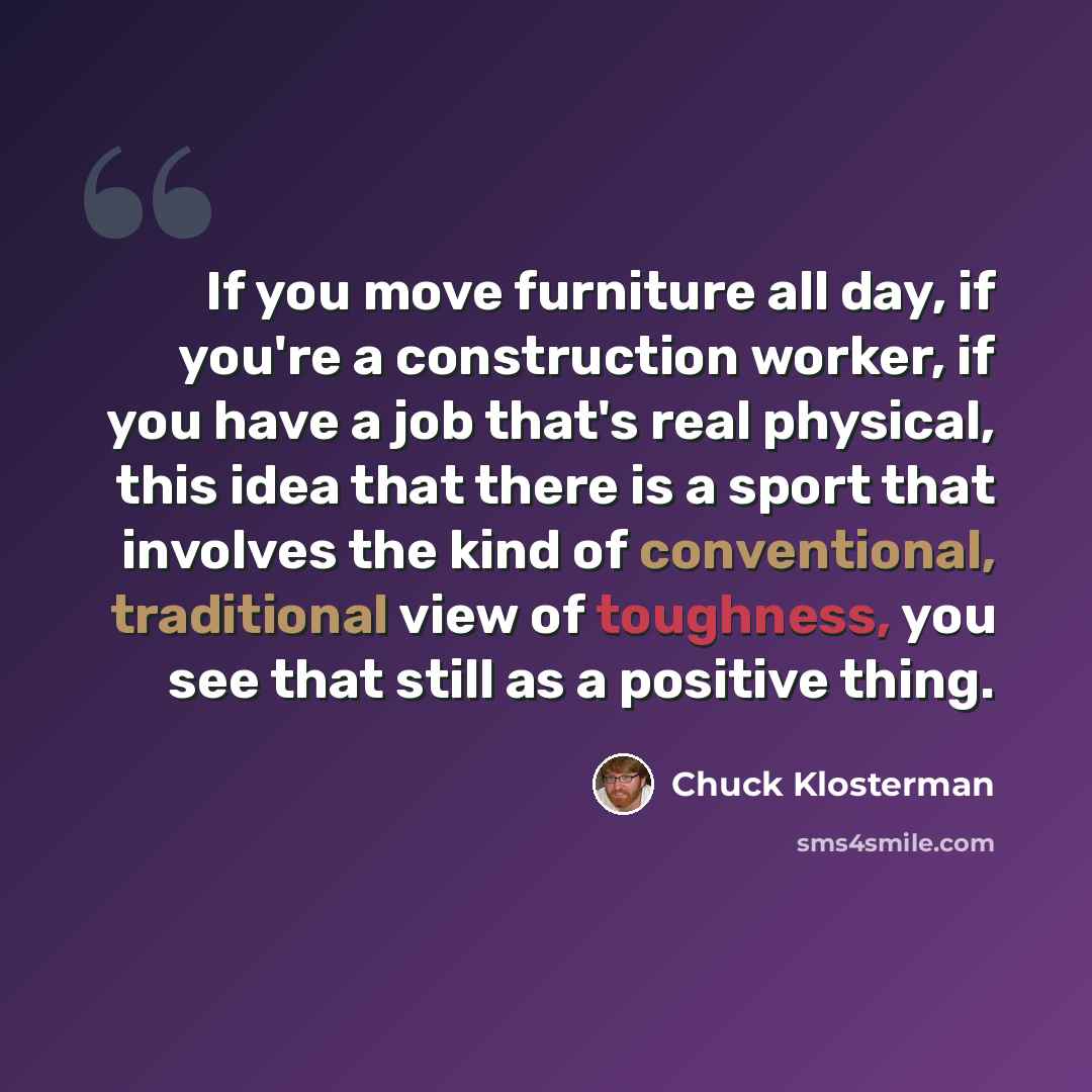 “If you move furniture all day, if you're a construction worker, if you have a job that's real physical, this idea that there is a sport that involves the kind of conventional, traditional view of toughness, you see that still as a positive thing.” quote by Chuck Klosterman