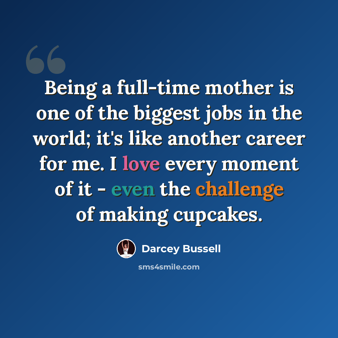 “Being a full-time mother is one of the biggest jobs in the world; it's like another career for me. I love every moment of it - even the challenge of making cupcakes.” quote by Darcey Bussell