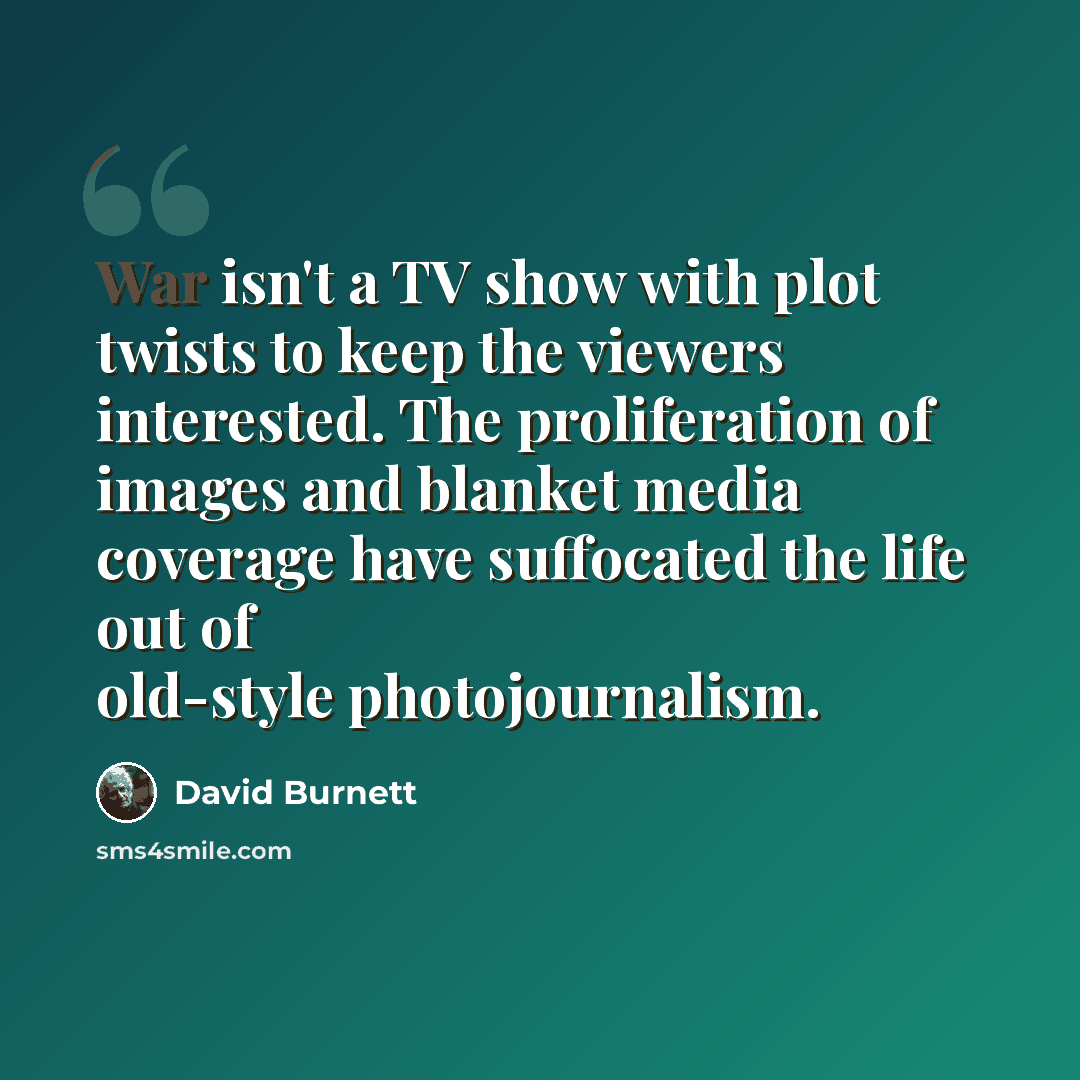 “War isn't a TV show with plot twists to keep the viewers interested. The proliferation of images and blanket media coverage have suffocated the life out of old-style photojournalism.” quote by David Burnett