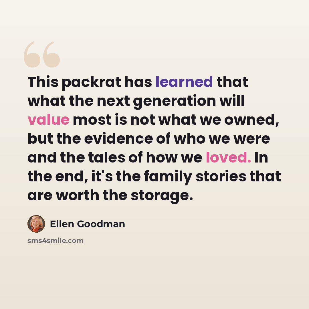 “This packrat has learned that what the next generation will value most is not what we owned, but the evidence of who we were and the tales of how we loved. In the end, it's the family stories that are worth the storage.” quote by Ellen Goodman