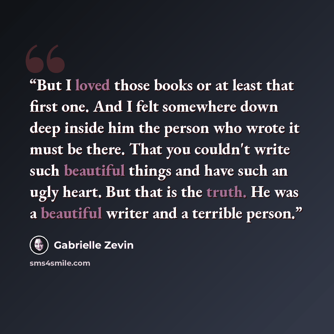 “But I loved those books or at least that first one. And I felt somewhere down deep inside him the person who wrote it must be there. That you couldn't write such beautiful things and have such an ugly heart. But that is the truth. He was a beautiful writer and a terrible person.” quote by Gabrielle Zevin