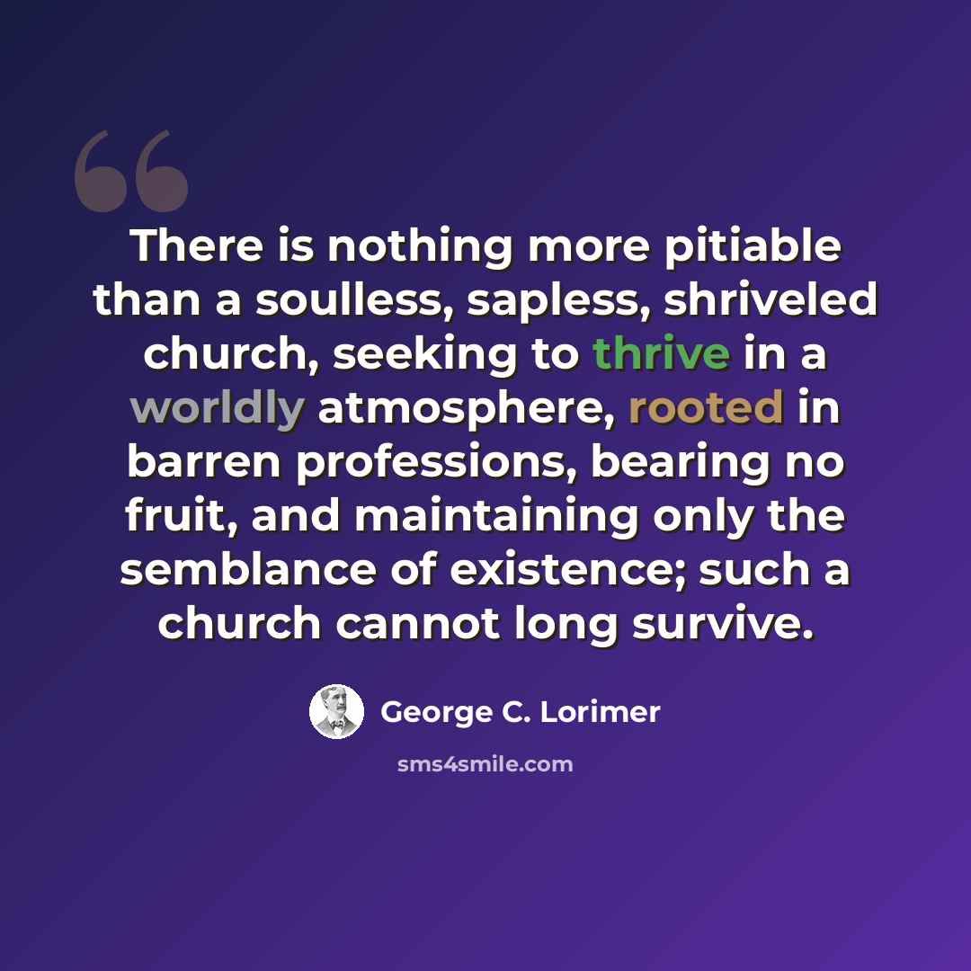 “There is nothing more pitiable than a soulless, sapless, shriveled church, seeking to thrive in a worldly atmosphere, rooted in barren professions, bearing no fruit, and maintaining only the semblance of existence; such a church cannot long survive.” quote by George C. Lorimer