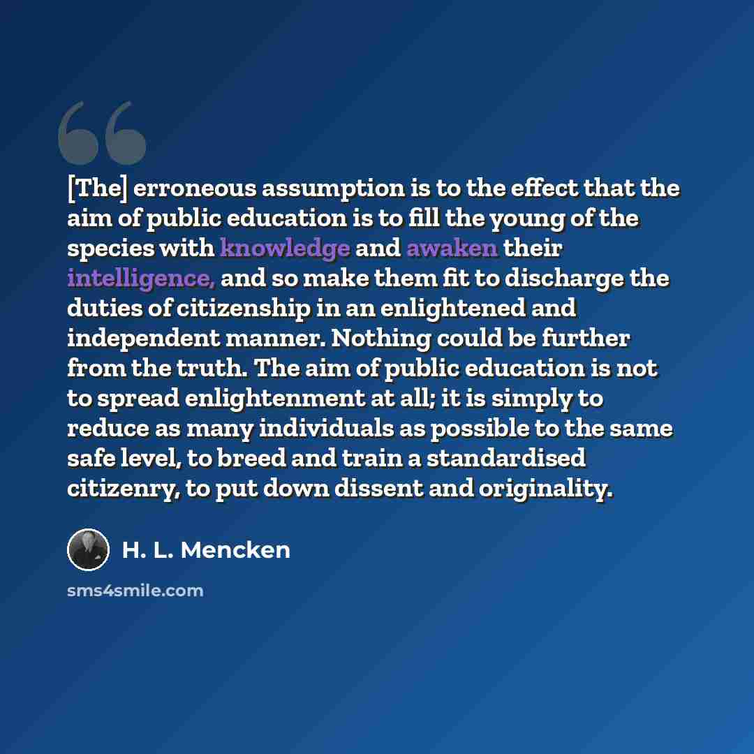 “[The] erroneous assumption is to the effect that the aim of public education is to fill the young of the species with knowledge and awaken their intelligence, and so make them fit to discharge the duties of citizenship in an enlightened and independent manner. Nothing could be further from the…” quote by H. L. Mencken