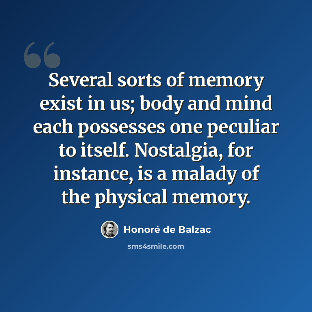 “Several sorts of memory exist in us; body and mind each possesses one peculiar to itself. Nostalgia, for instance, is a malady of the physical memory.” quote by Honore de Balzac