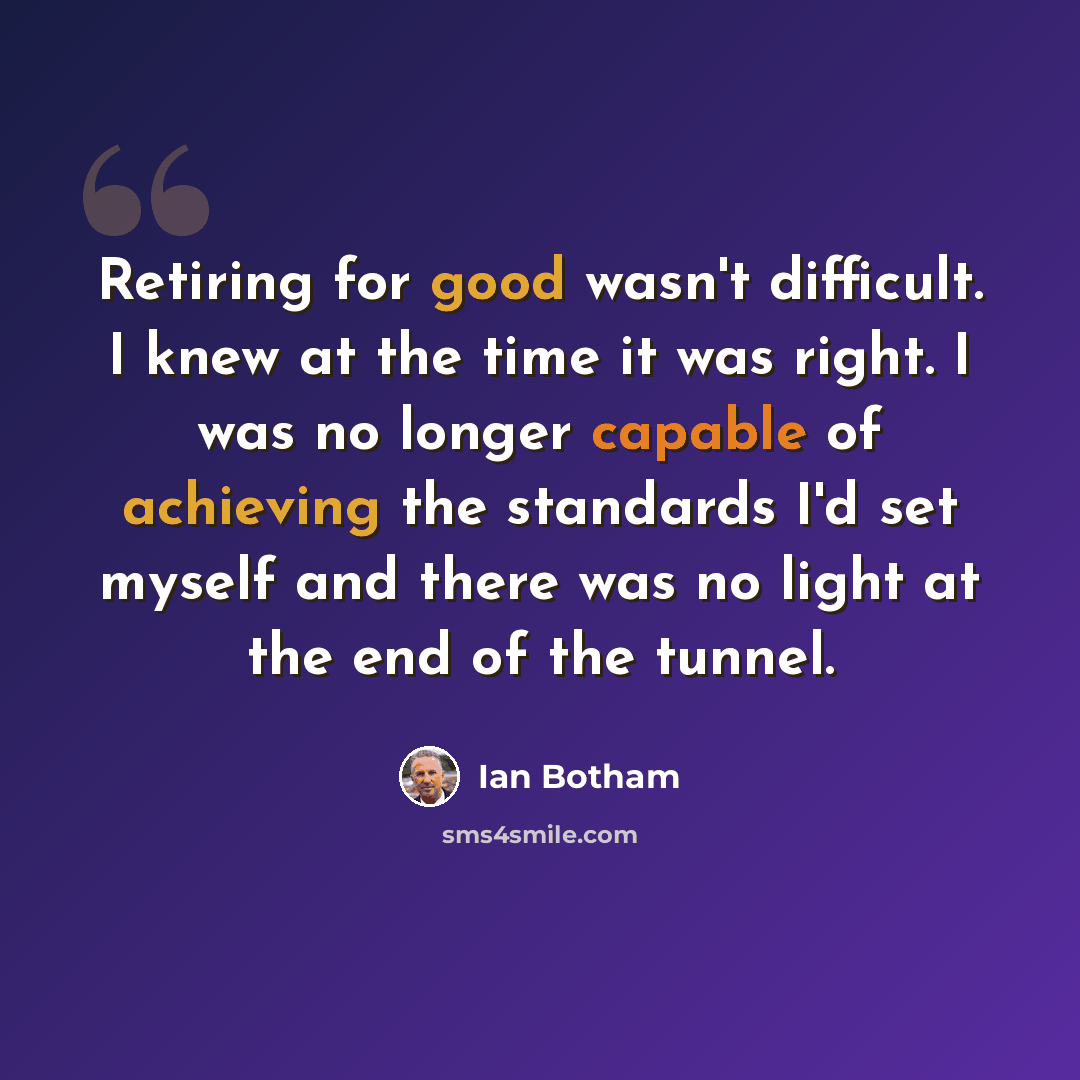 “Retiring for good wasn't difficult. I knew at the time it was right. I was no longer capable of achieving the standards I'd set myself and there was no light at the end of the tunnel.” quote by Ian Botham