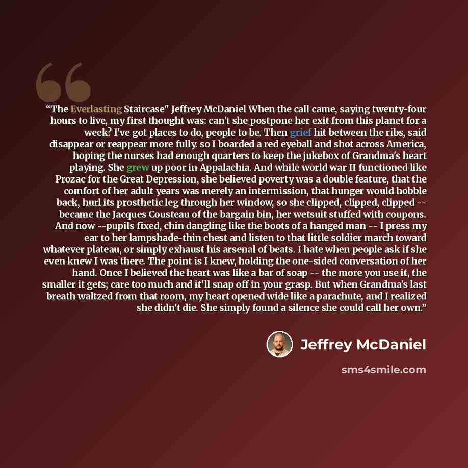 “The Everlasting Staircase" Jeffrey McDaniel When the call came, saying twenty-four hours to live, my first thought was: can't she postpone her exit from this planet for a week? I've got places to do, people to be. Then grief hit between the ribs, said disappear or reappear more fully. so I boarded…” quote by Jeffrey McDaniel