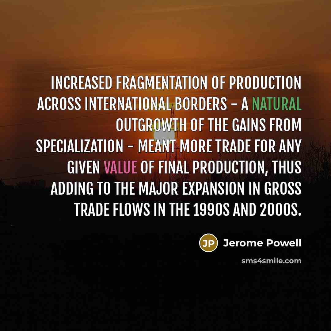 “Increased fragmentation of production across international borders - a natural outgrowth of the gains from specialization - meant more trade for any given value of final production, thus adding to the major expansion in gross trade flows in the 1990s and 2000s.” quote by Jerome Powell