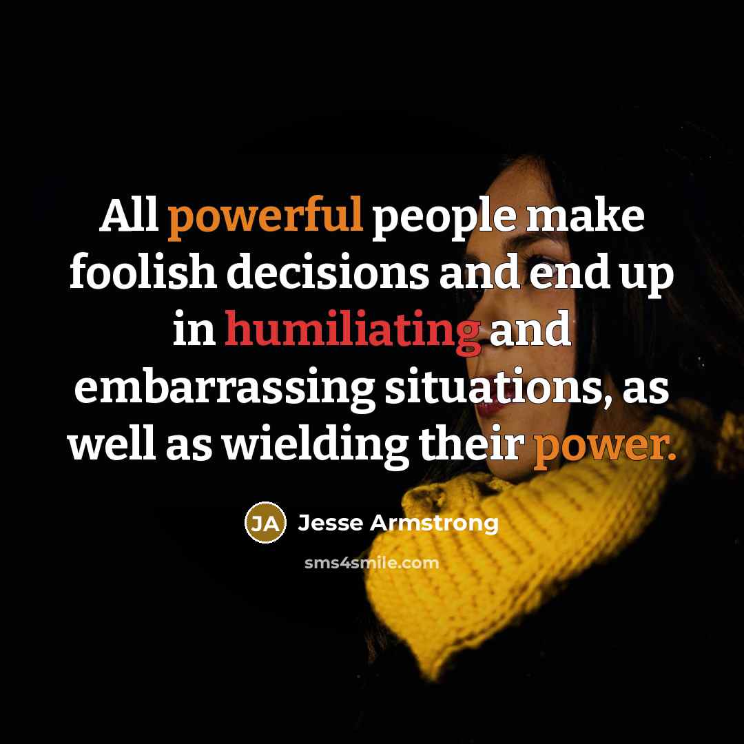 “All powerful people make foolish decisions and end up in humiliating and embarrassing situations, as well as wielding their power.” quote by Jesse Armstrong