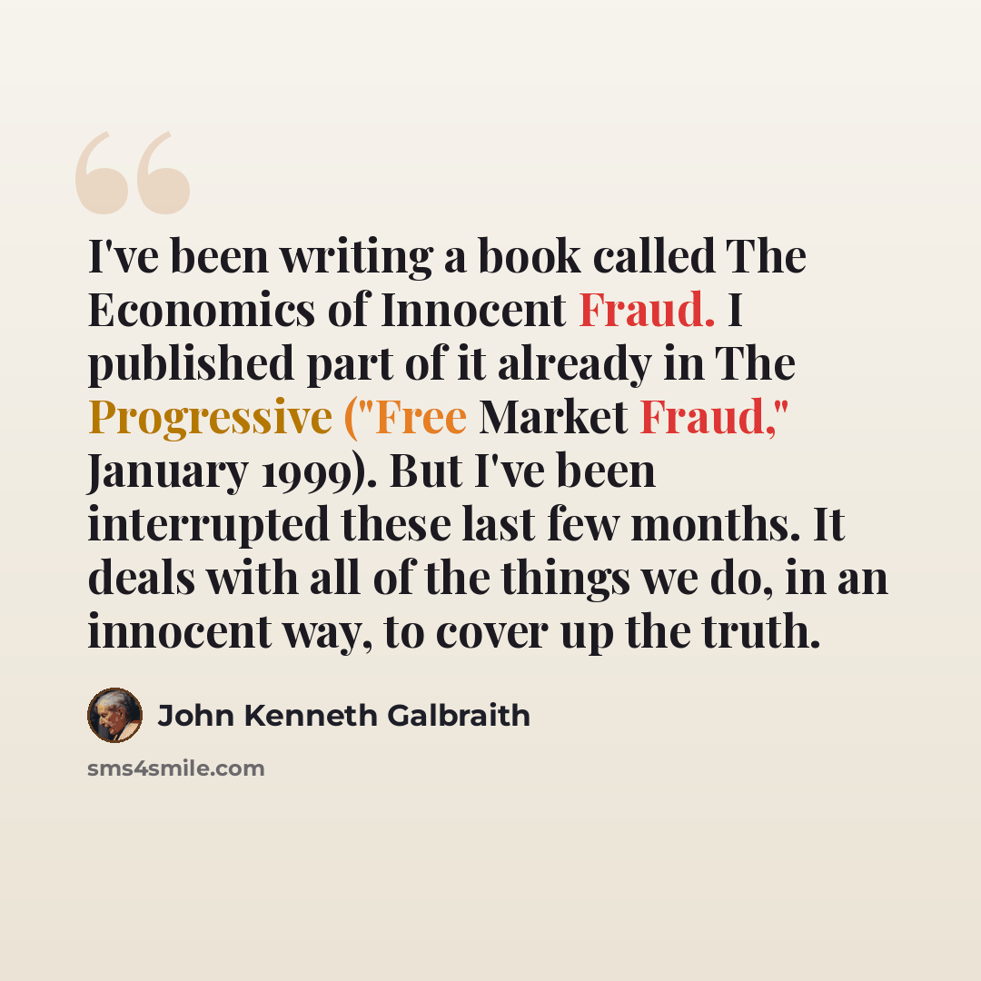 “I've been writing a book called The Economics of Innocent Fraud. I published part of it already in The Progressive ("Free Market Fraud," January 1999). But I've been interrupted these last few months. It deals with all of the things we do, in an innocent way, to cover up the truth.” quote by John Kenneth Galbraith