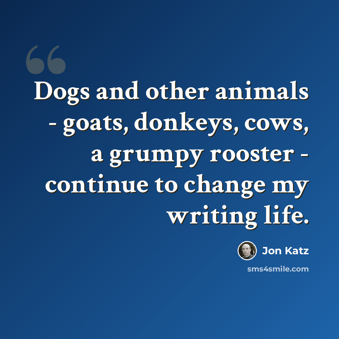 “Dogs and other animals - goats, donkeys, cows, a grumpy rooster - continue to change my writing life.” quote by Jon Katz
