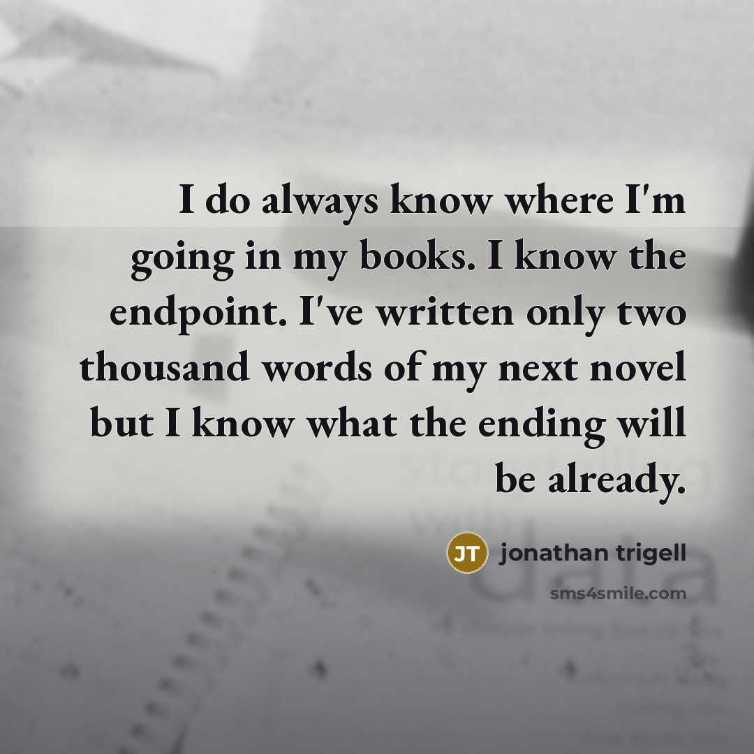 “I do always know where I'm going in my books. I know the endpoint. I've written only two thousand words of my next novel but I know what the ending will be already.” quote by Jonathan Trigell
