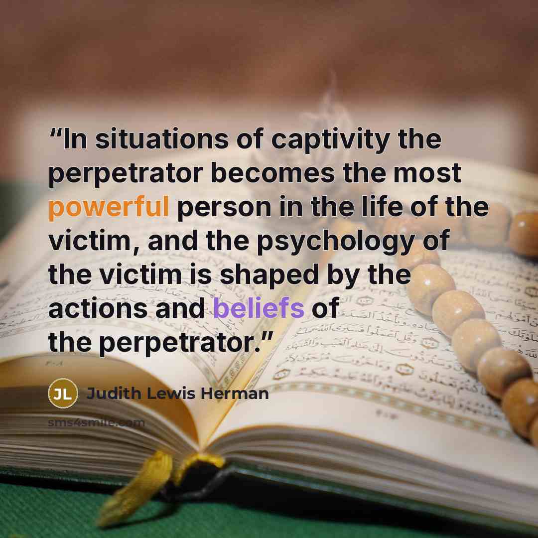 “In situations of captivity the perpetrator becomes the most powerful person in the life of the victim, and the psychology of the victim is shaped by the actions and beliefs of the perpetrator.” quote by Judith Lewis Herman