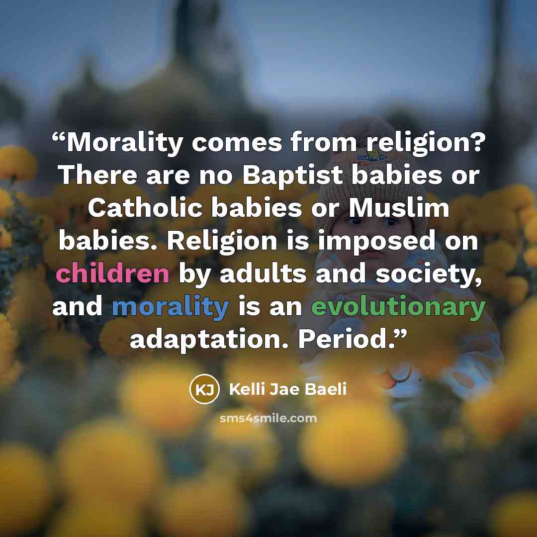 “Morality comes from religion? There are no Baptist babies or Catholic babies or Muslim babies. Religion is imposed on children by adults and society, and morality is an evolutionary adaptation. Period.” quote by Kelli Jae Baeli