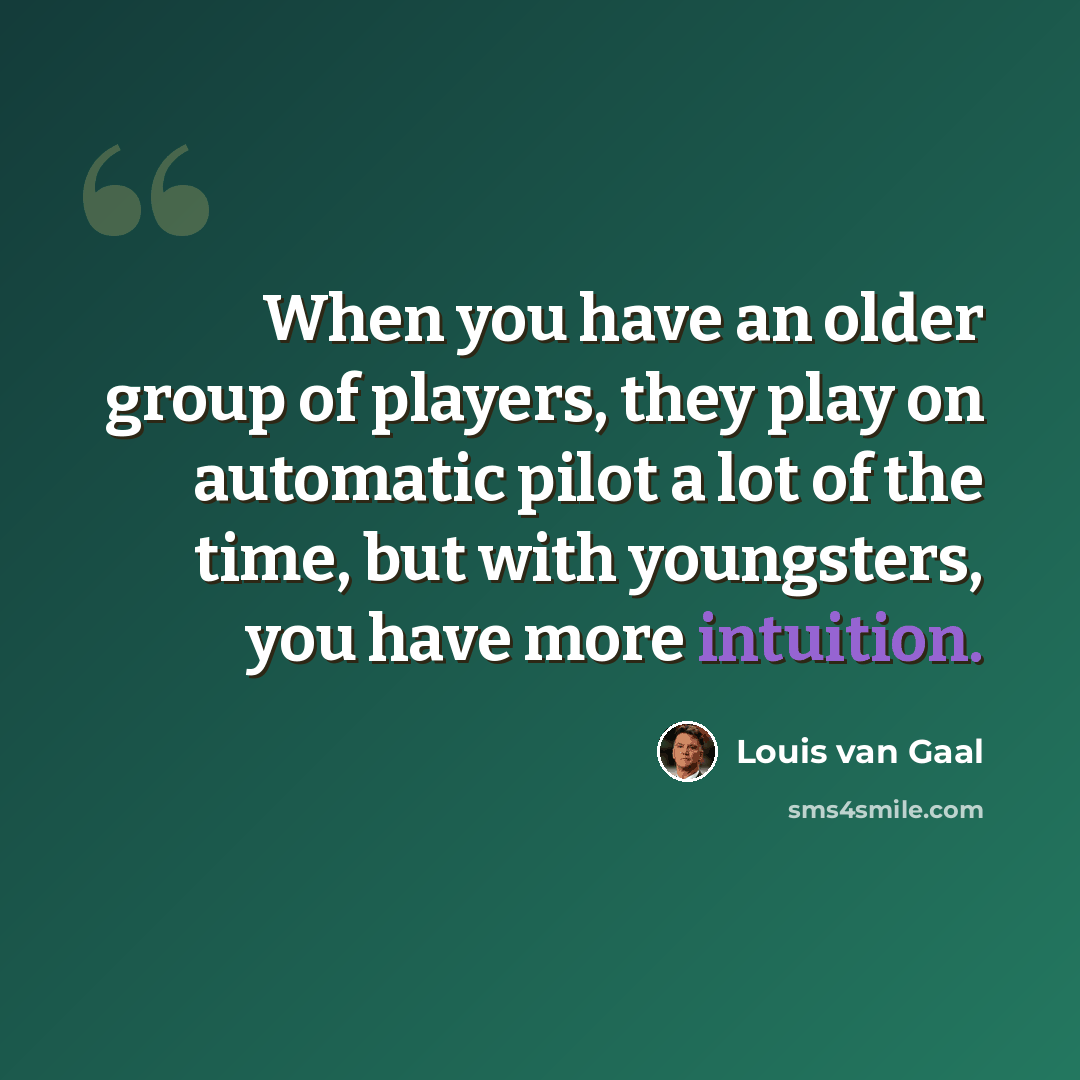 “When you have an older group of players, they play on automatic pilot a lot of the time, but with youngsters, you have more intuition.” quote by Louis van Gaal