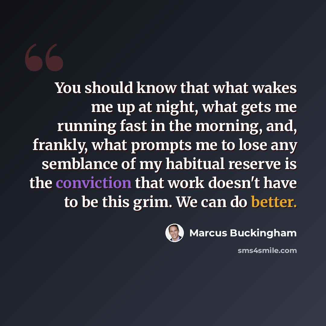 “You should know that what wakes me up at night, what gets me running fast in the morning, and, frankly, what prompts me to lose any semblance of my habitual reserve is the conviction that work doesn't have to be this grim. We can do better.” quote by Marcus Buckingham