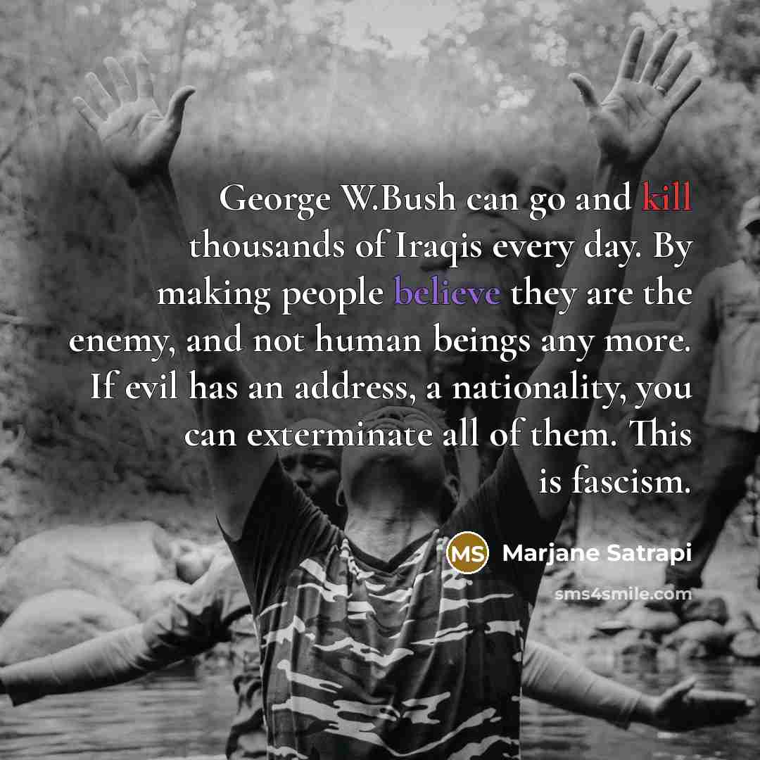 “George W.Bush can go and kill thousands of Iraqis every day. By making people believe they are the enemy, and not human beings any more. If evil has an address, a nationality, you can exterminate all of them. This is fascism.” quote by Marjane Satrapi