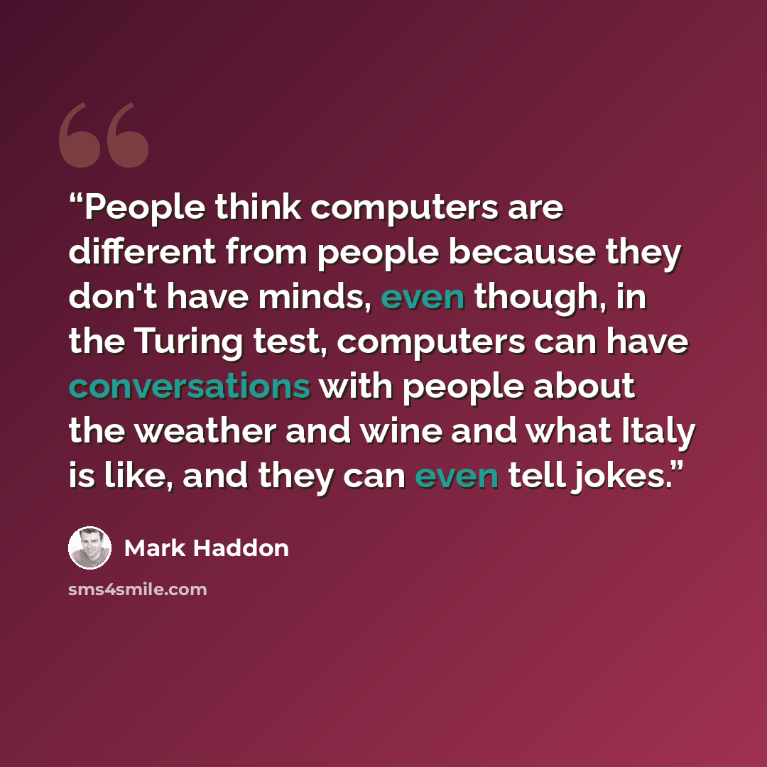 “People think computers are different from people because they don't have minds, even though, in the Turing test, computers can have conversations with people about the weather and wine and what Italy is like, and they can even tell jokes.” quote by Mark Haddon