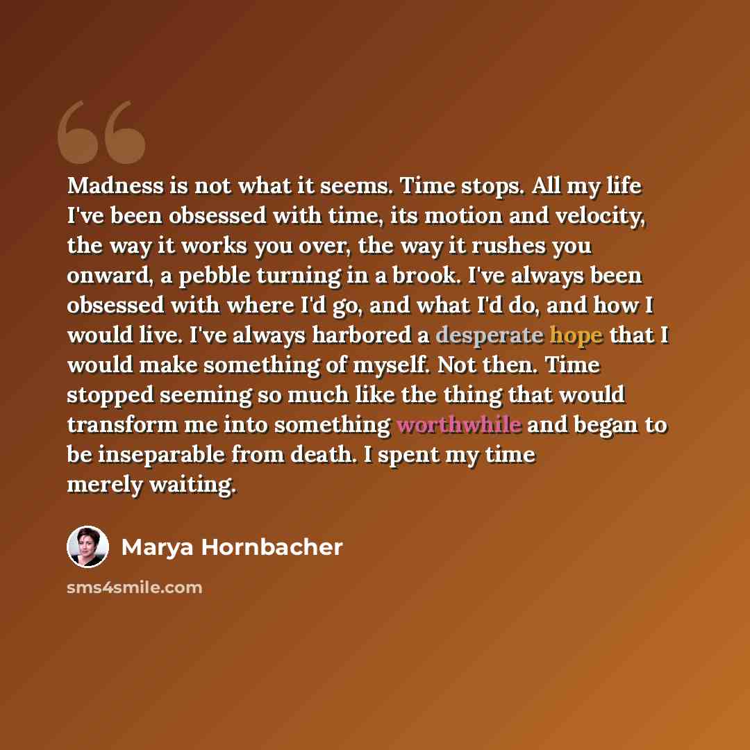 “Madness is not what it seems. Time stops. All my life I've been obsessed with time, its motion and velocity, the way it works you over, the way it rushes you onward, a pebble turning in a brook. I've always been obsessed with where I'd go, and what I'd do, and how I would live. I've always…” quote by Marya Hornbacher