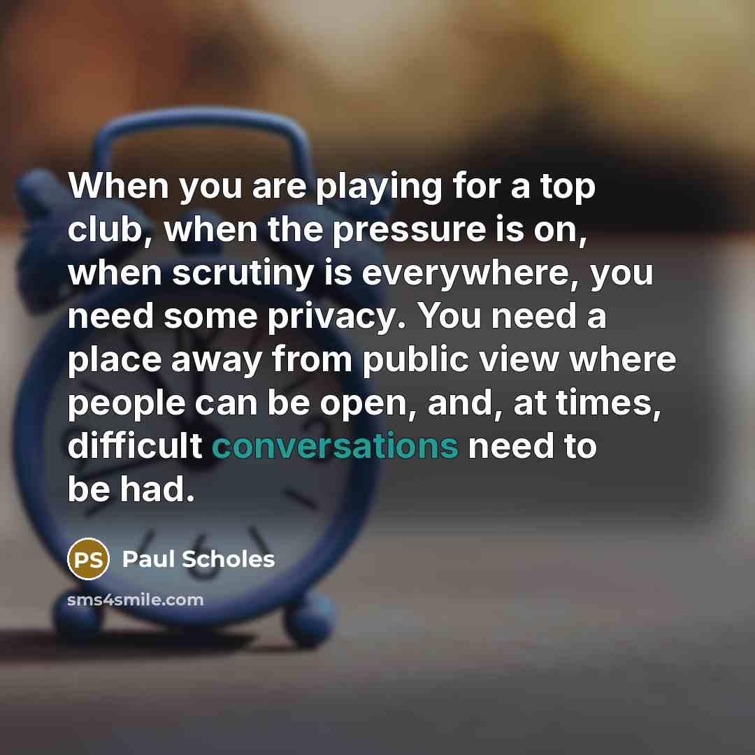 “When you are playing for a top club, when the pressure is on, when scrutiny is everywhere, you need some privacy. You need a place away from public view where people can be open, and, at times, difficult conversations need to be had.” quote by Paul Scholes