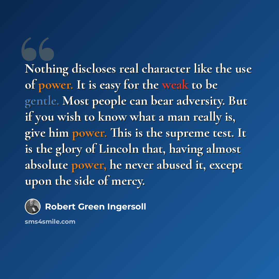 “Nothing discloses real character like the use of power. It is easy for the weak to be gentle. Most people can bear adversity. But if you wish to know what a man really is, give him power. This is the supreme test. It is the glory of Lincoln that, having almost absolute power, he never abused it…” quote by Robert Green Ingersoll