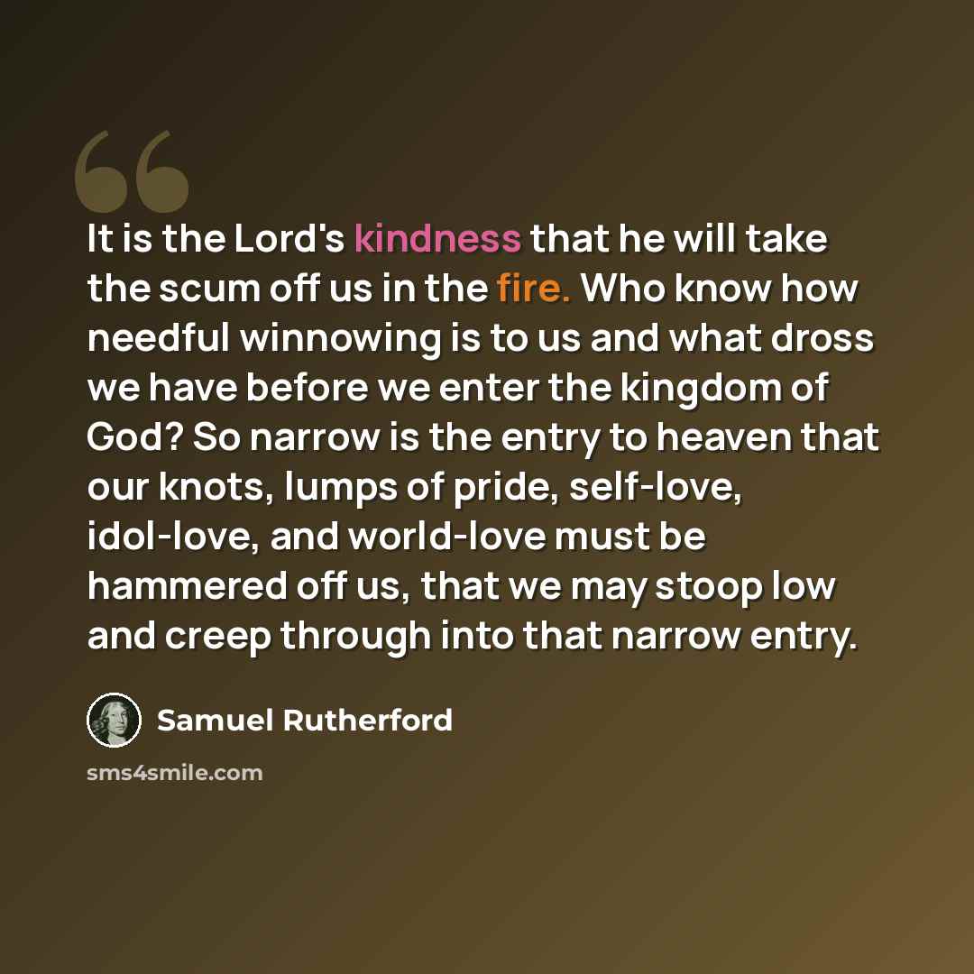 “It is the Lord's kindness that he will take the scum off us in the fire. Who know how needful winnowing is to us and what dross we have before we enter the kingdom of God? So narrow is the entry to heaven that our knots, lumps of pride, self-love, idol-love, and world-love must be hammered off us…” quote by Samuel Rutherford