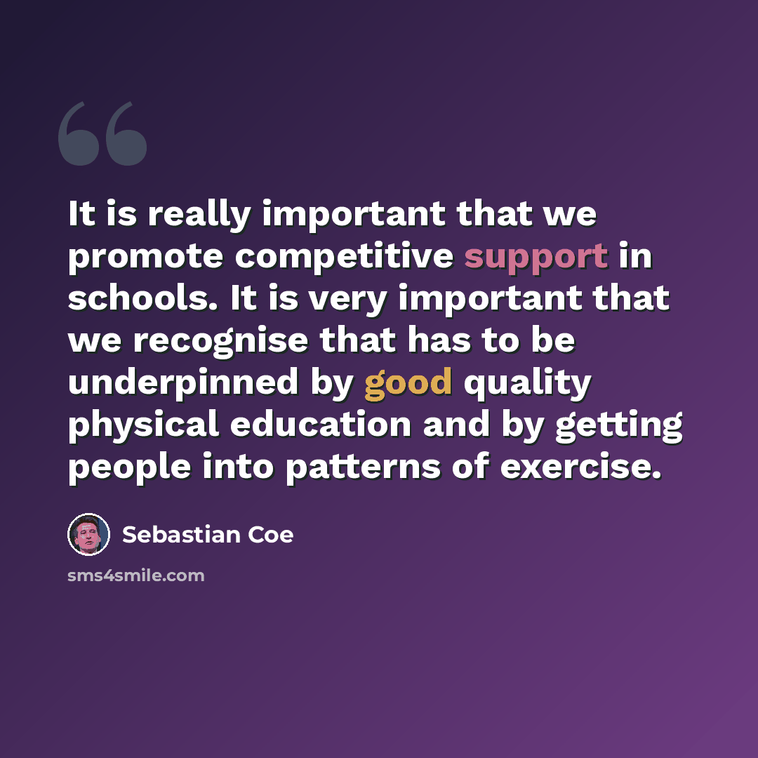 “It is really important that we promote competitive support in schools. It is very important that we recognise that has to be underpinned by good quality physical education and by getting people into patterns of exercise.” quote by Sebastian Coe