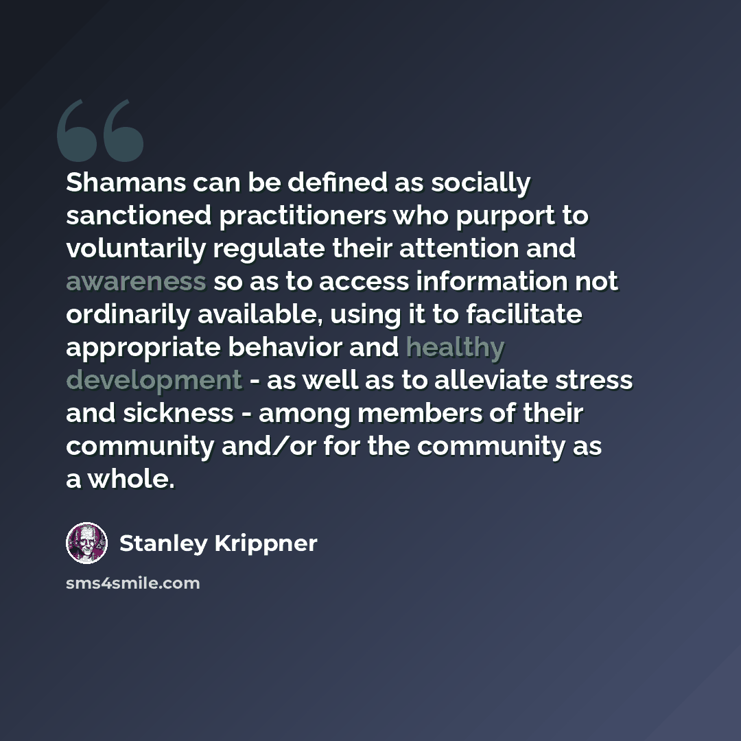 “Shamans can be defined as socially sanctioned practitioners who purport to voluntarily regulate their attention and awareness so as to access information not ordinarily available, using it to facilitate appropriate behavior and healthy development - as well as to alleviate stress and sickness…” quote by Stanley Krippner