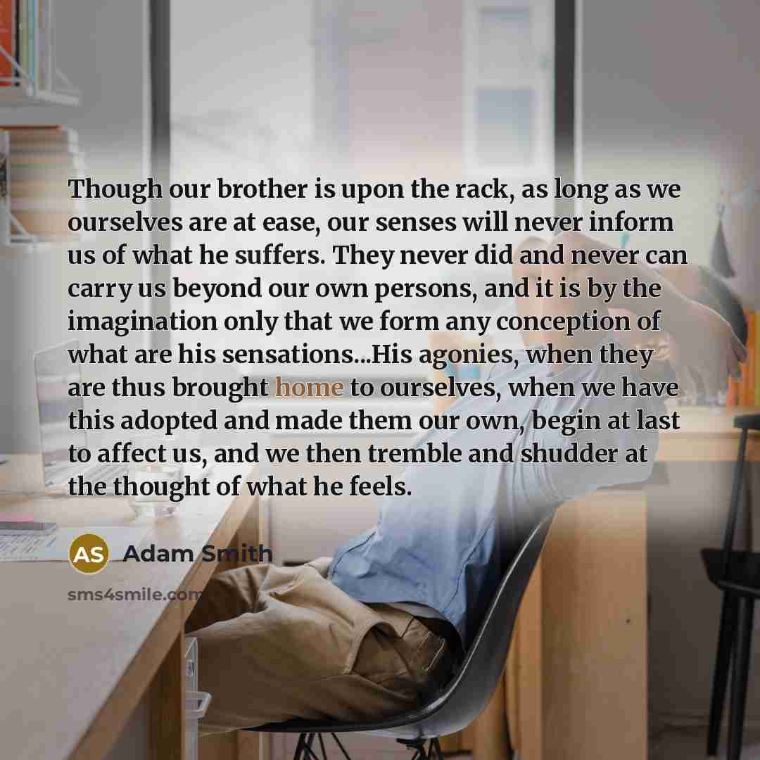 “Though our brother is upon the rack, as long as we ourselves are at ease, our senses will never inform us of what he suffers. They never did and never can carry us beyond our own persons, and it is by the imagination only that we form any conception of what are his sensations...His agonies, when…” quote by Adam Smith