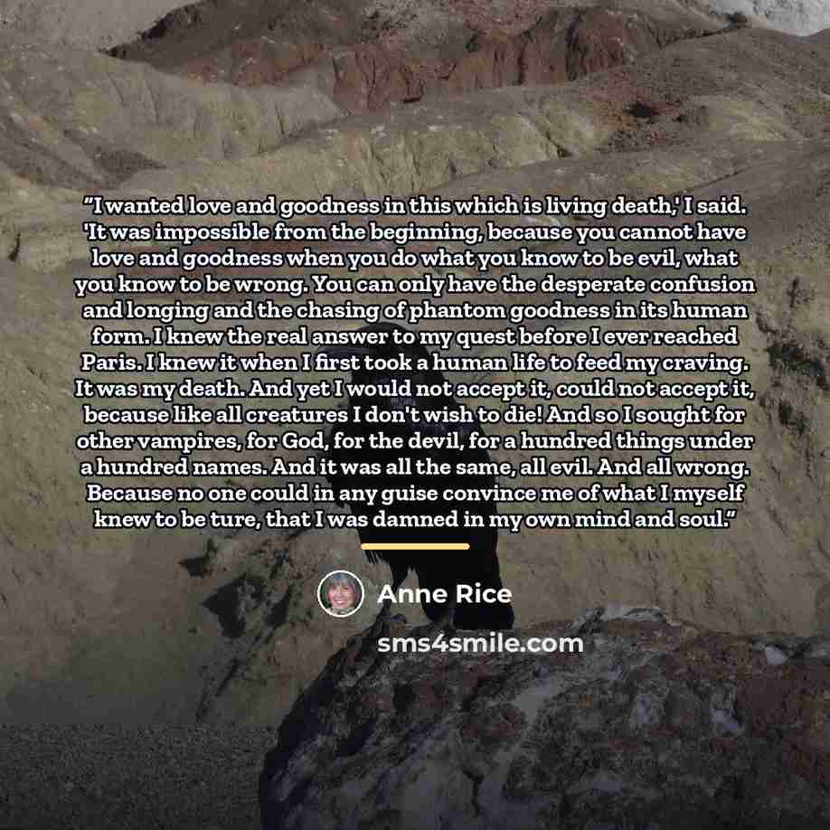 “I wanted love and goodness in this which is living death,' I said. 'It was impossible from the beginning, because you cannot have love and goodness when you do what you know to be evil, what you know to be wrong. You can only have the desperate confusion and longing and the chasing of phantom…” quote by Anne Rice