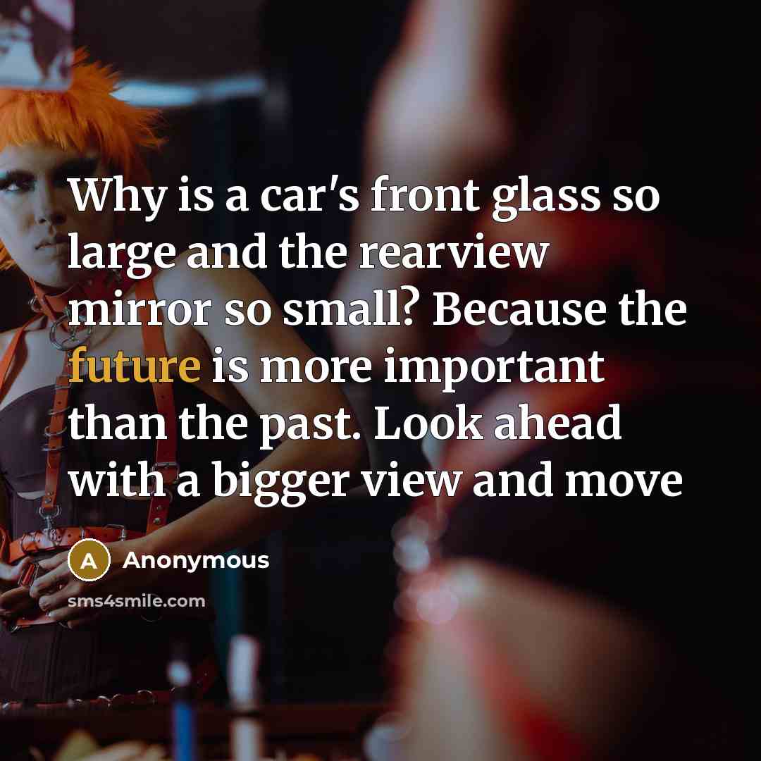 “Why is a car's front glass so large and the rearview mirror so small? Because the future is more important than the past. Look ahead with a bigger view and move” quote by Anonymous