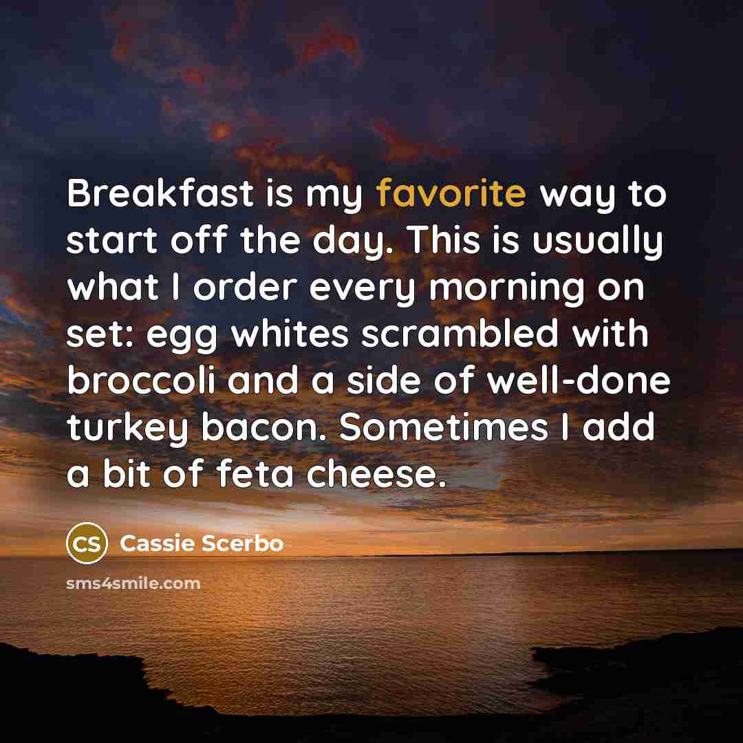 “Breakfast is my favorite way to start off the day. This is usually what I order every morning on set: egg whites scrambled with broccoli and a side of well-done turkey bacon. Sometimes I add a bit of feta cheese.” quote by Cassie Scerbo