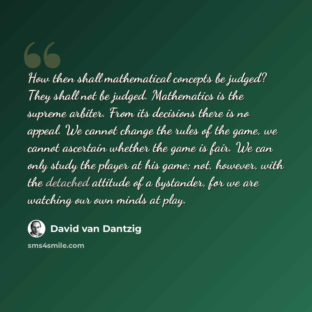 “How then shall mathematical concepts be judged? They shall not be judged. Mathematics is the supreme arbiter. From its decisions there is no appeal. We cannot change the rules of the game, we cannot ascertain whether the game is fair. We can only study the player at his game; not, however, with…” quote by David van Dantzig