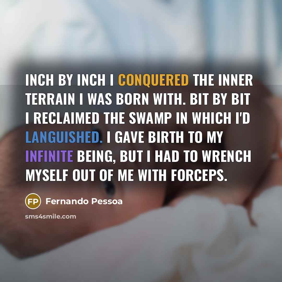 “Inch by inch I conquered the inner terrain I was born with. Bit by bit I reclaimed the swamp in which I'd languished. I gave birth to my infinite being, but I had to wrench myself out of me with forceps.” quote by Fernando Pessoa