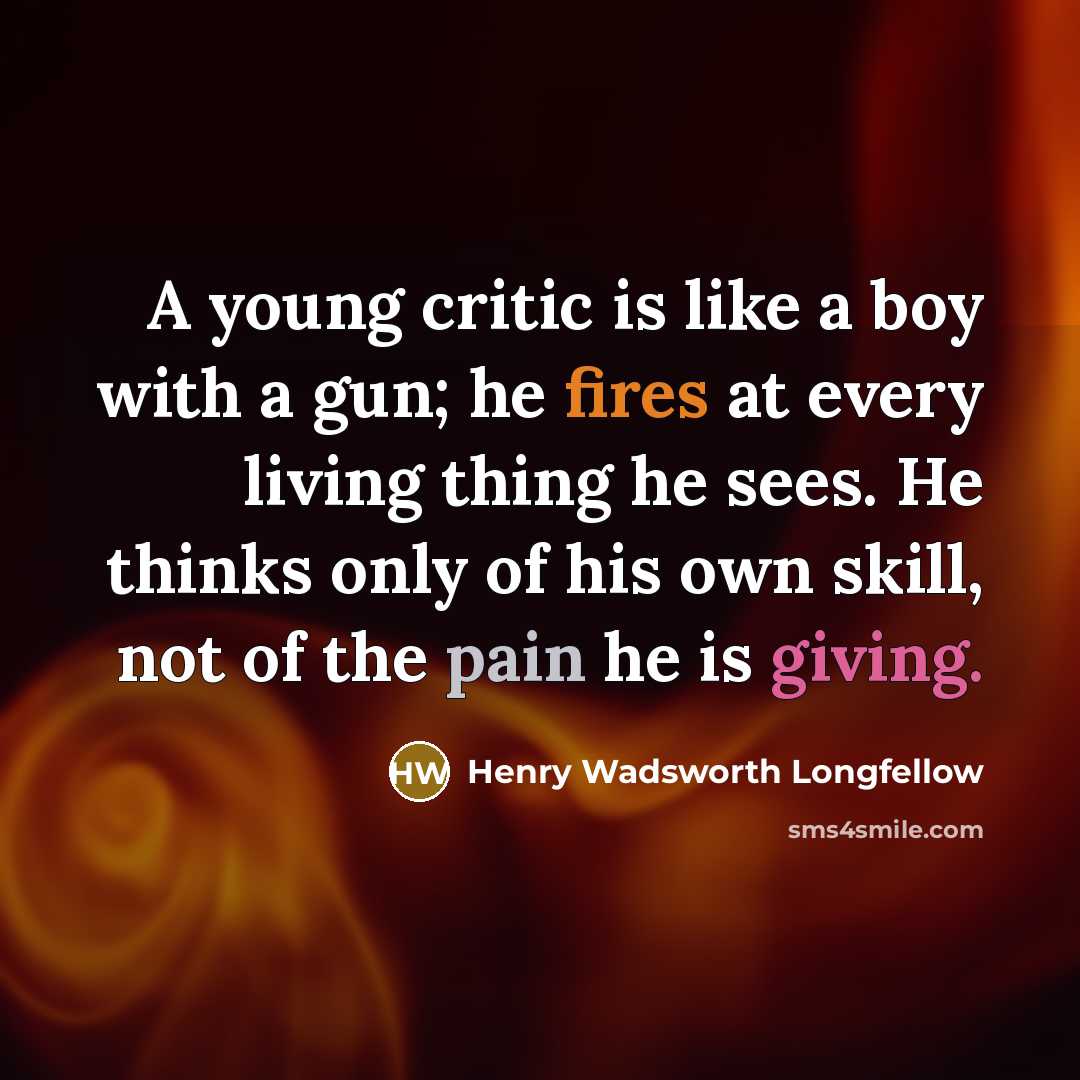 “A young critic is like a boy with a gun; he fires at every living thing he sees. He thinks only of his own skill, not of the pain he is giving.” quote by Henry Wadsworth Longfellow