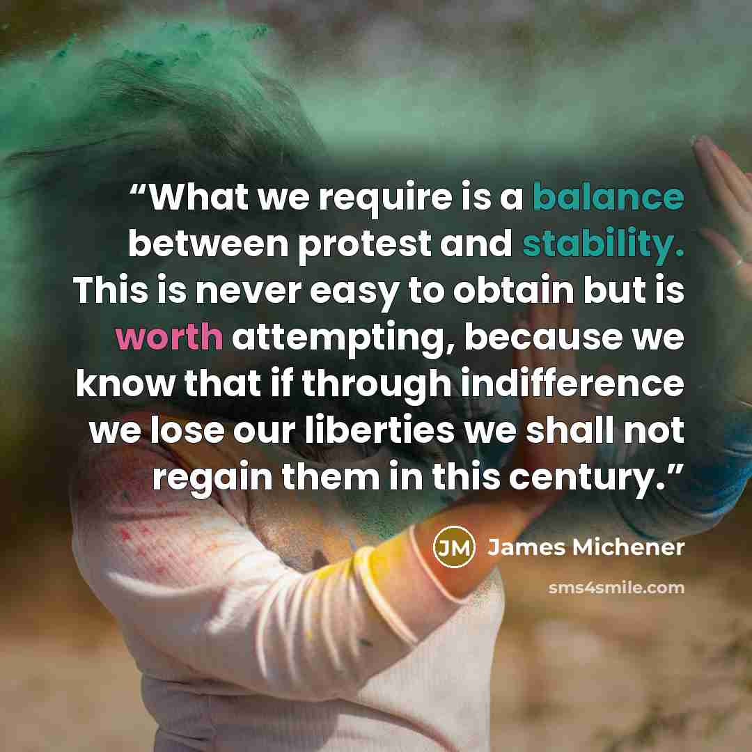 “What we require is a balance between protest and stability. This is never easy to obtain but is worth attempting, because we know that if through indifference we lose our liberties we shall not regain them in this century.” quote by James MICHENER