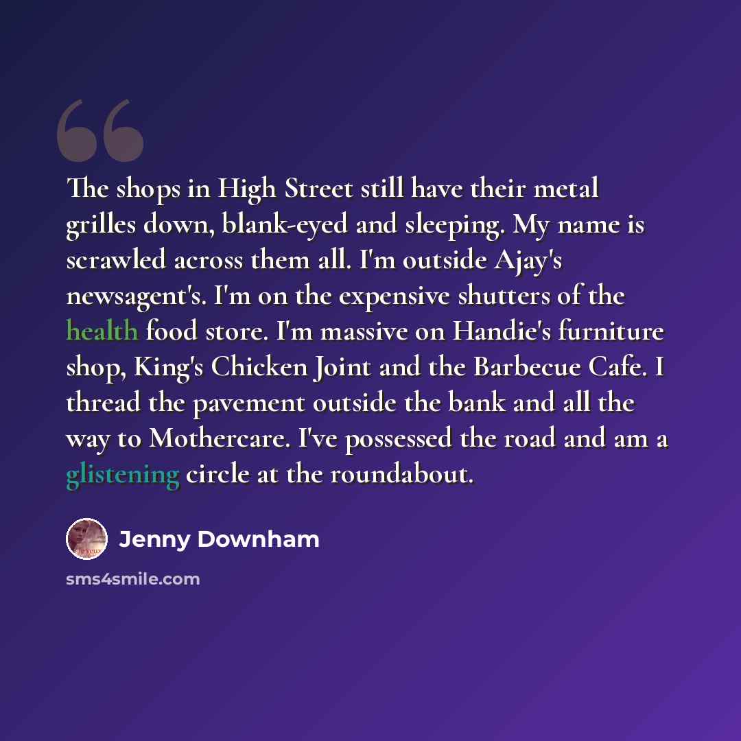 “The shops in High Street still have their metal grilles down, blank-eyed and sleeping. My name is scrawled across them all. I'm outside Ajay's newsagent's. I'm on the expensive shutters of the health food store. I'm massive on Handie's furniture shop, King's Chicken Joint and the Barbecue Cafe. I…” quote by Jenny Downham