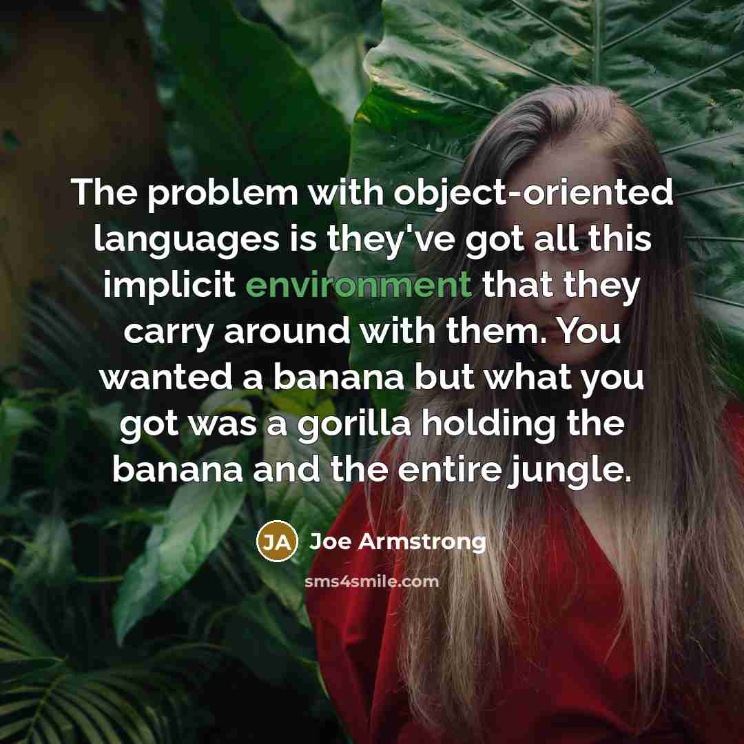 “The problem with object-oriented languages is they've got all this implicit environment that they carry around with them. You wanted a banana but what you got was a gorilla holding the banana and the entire jungle.” quote by Joe Armstrong