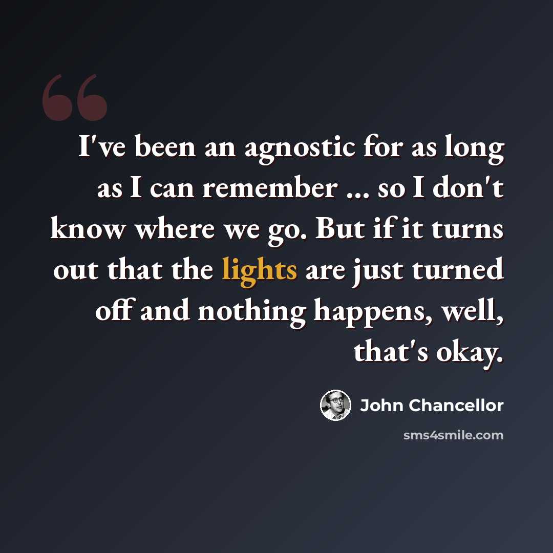 “I've been an agnostic for as long as I can remember ... so I don't know where we go. But if it turns out that the lights are just turned off and nothing happens, well, that's okay.” quote by John Chancellor