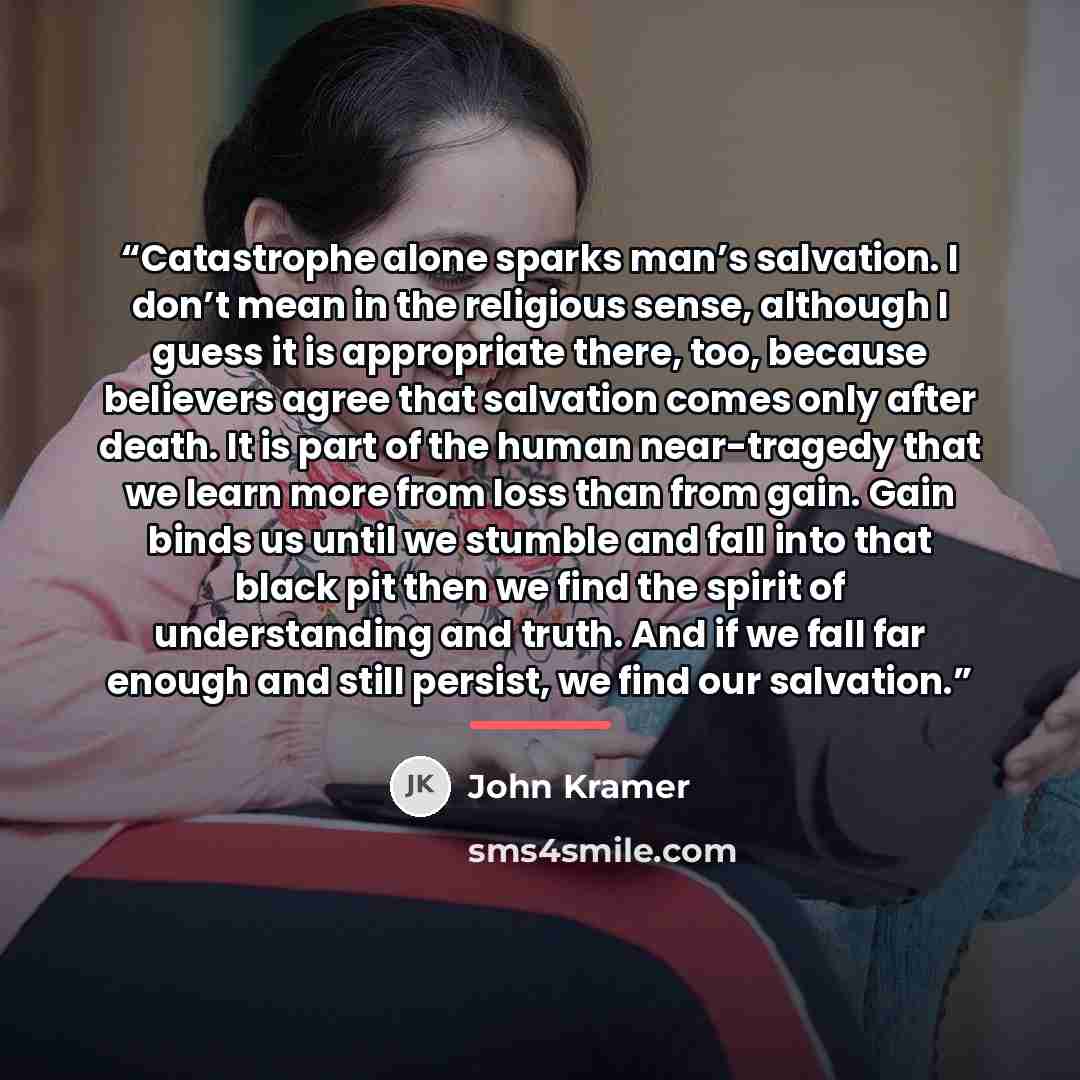 “Catastrophe alone sparks man’s salvation. I don’t mean in the religious sense, although I guess it is appropriate there, too, because believers agree that salvation comes only after death. It is part of the human near-tragedy that we learn more from loss than from gain. Gain binds us until we…” quote by John Kramer