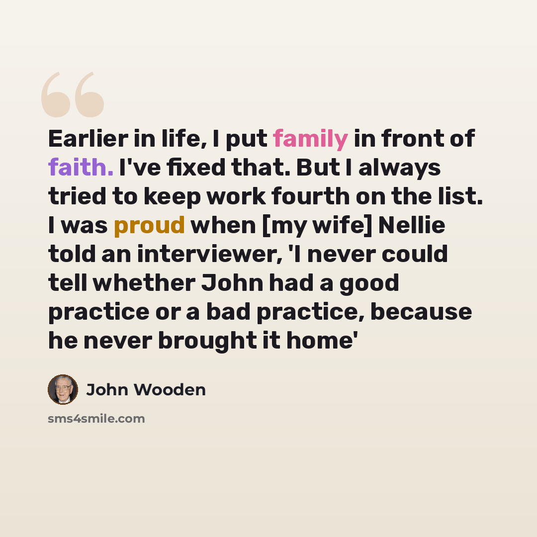 “Earlier in life, I put family in front of faith. I've fixed that. But I always tried to keep work fourth on the list. I was proud when [my wife] Nellie told an interviewer, 'I never could tell whether John had a good practice or a bad practice, because he never brought it home'” quote by John Wooden